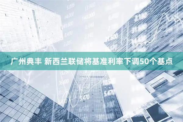 广州典丰 新西兰联储将基准利率下调50个基点