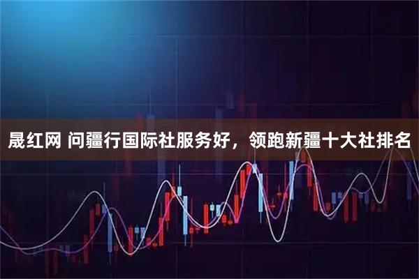 晟红网 问疆行国际社服务好，领跑新疆十大社排名