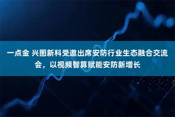 一点金 兴图新科受邀出席安防行业生态融合交流会，以视频智算赋能安防新增长