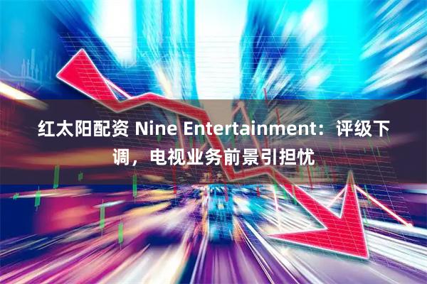 红太阳配资 Nine Entertainment：评级下调，电视业务前景引担忧