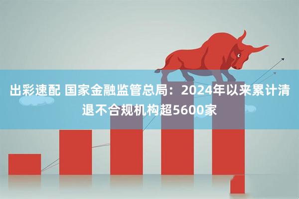 出彩速配 国家金融监管总局：2024年以来累计清退不合规机构超5600家