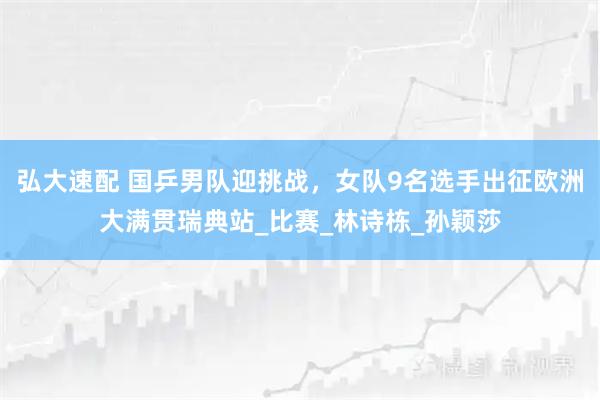 弘大速配 国乒男队迎挑战，女队9名选手出征欧洲大满贯瑞典站_比赛_林诗栋_孙颖莎