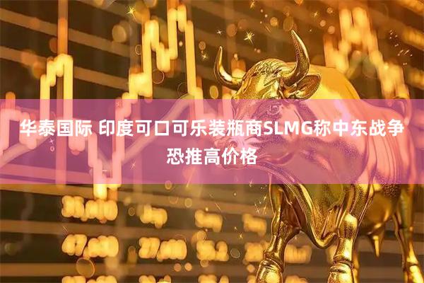华泰国际 印度可口可乐装瓶商SLMG称中东战争恐推高价格