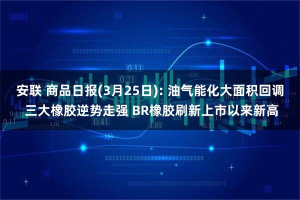 安联 商品日报(3月25日): 油气能化大面积回调 三大橡胶逆势走强 BR橡胶刷新上市以来新高