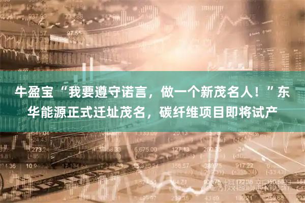 牛盈宝 “我要遵守诺言，做一个新茂名人！”东华能源正式迁址茂名，碳纤维项目即将试产