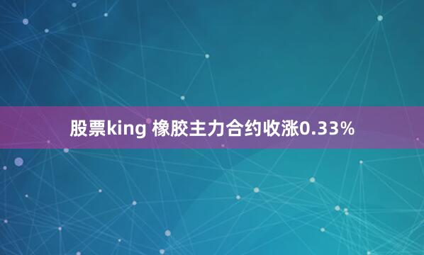 股票king 橡胶主力合约收涨0.33%