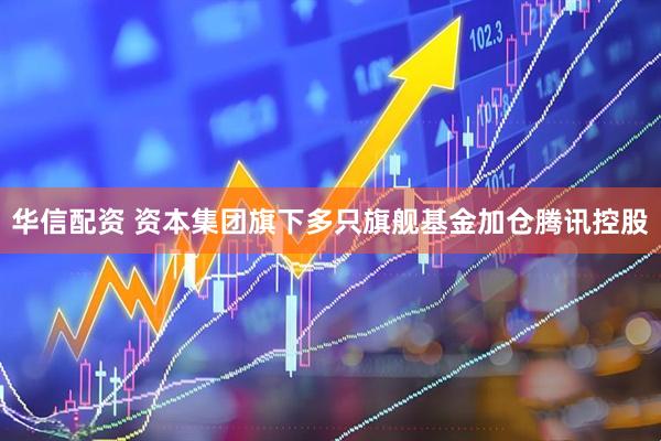 华信配资 资本集团旗下多只旗舰基金加仓腾讯控股