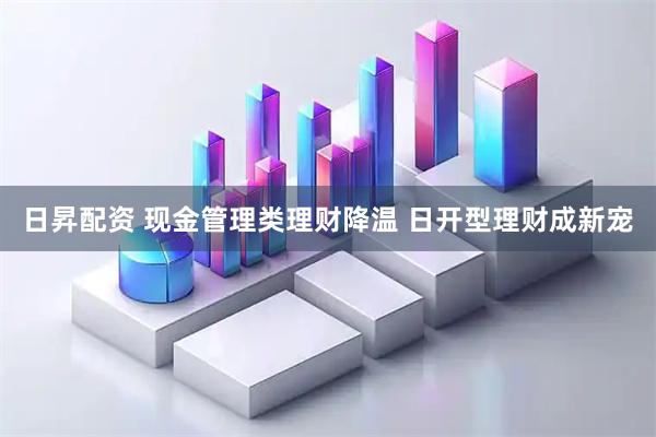 日昇配资 现金管理类理财降温 日开型理财成新宠